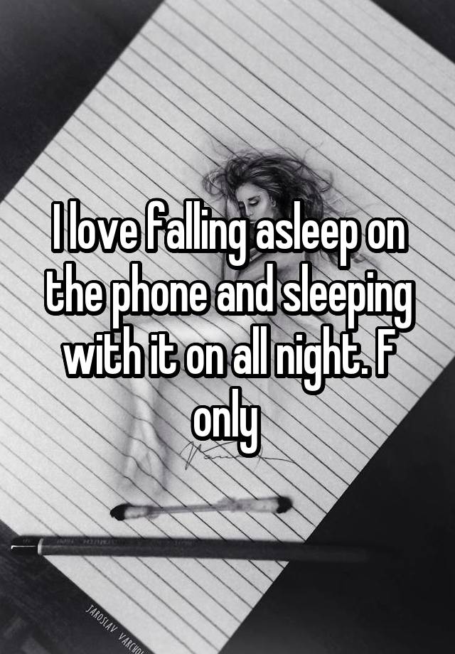 I love falling asleep on the phone and sleeping with it on all night. F only 