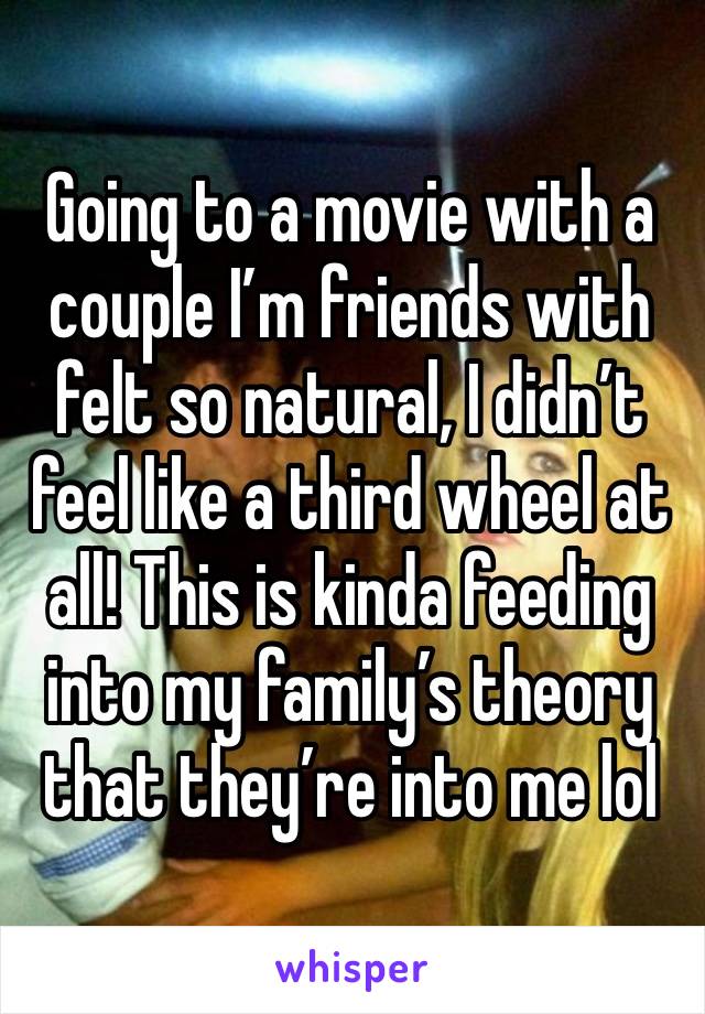 Going to a movie with a couple I’m friends with felt so natural, I didn’t feel like a third wheel at all! This is kinda feeding into my family’s theory that they’re into me lol