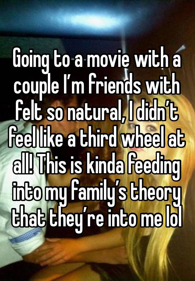 Going to a movie with a couple I’m friends with felt so natural, I didn’t feel like a third wheel at all! This is kinda feeding into my family’s theory that they’re into me lol