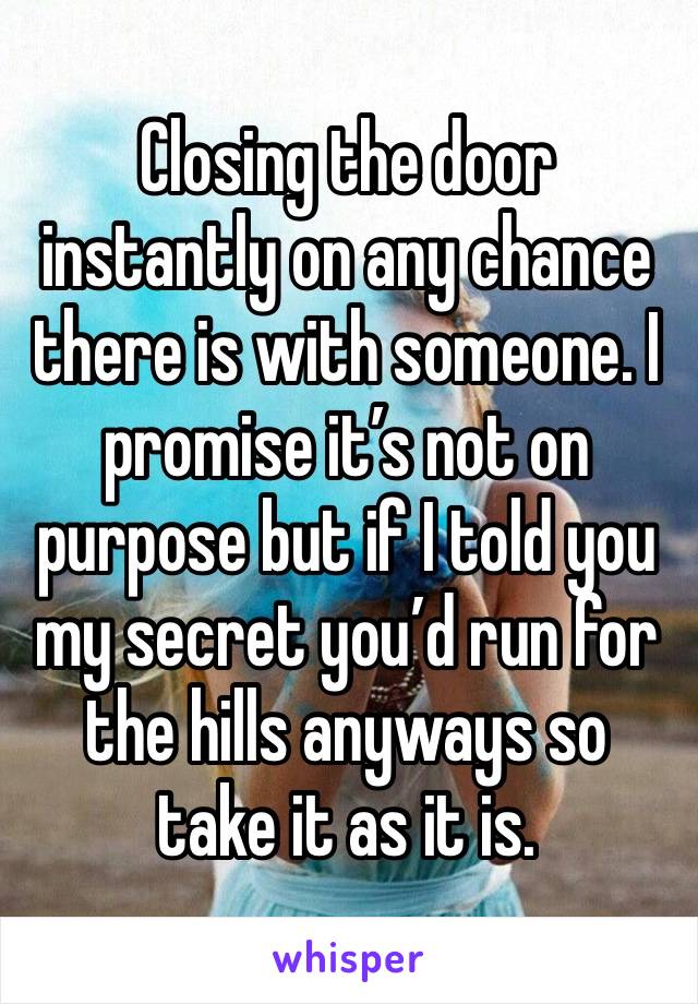 Closing the door instantly on any chance there is with someone. I promise it’s not on purpose but if I told you my secret you’d run for the hills anyways so take it as it is. 