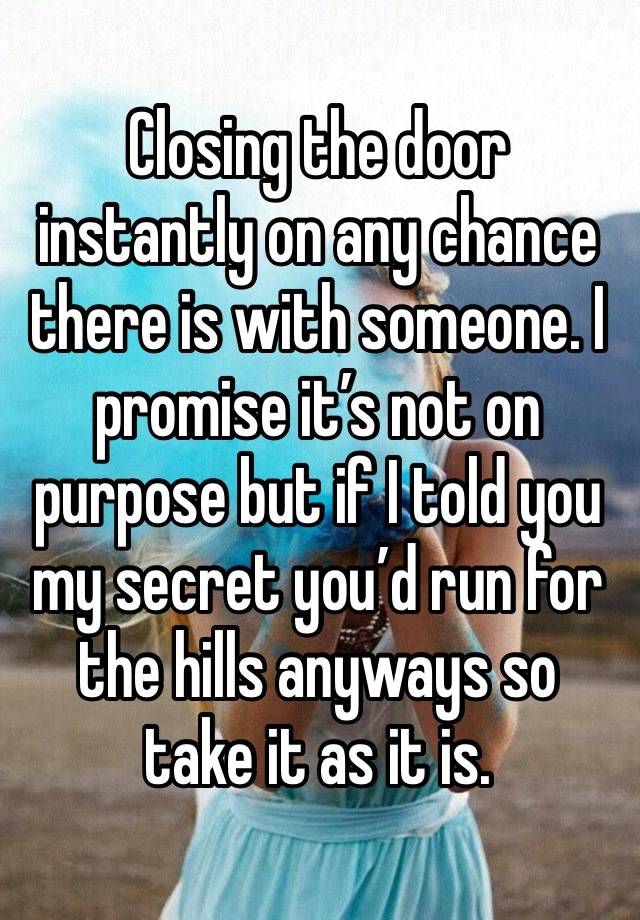 Closing the door instantly on any chance there is with someone. I promise it’s not on purpose but if I told you my secret you’d run for the hills anyways so take it as it is. 