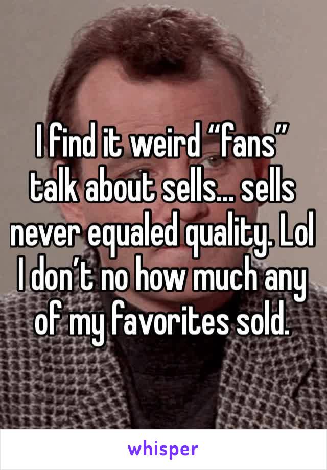 I find it weird “fans” talk about sells… sells never equaled quality. Lol I don’t no how much any of my favorites sold.