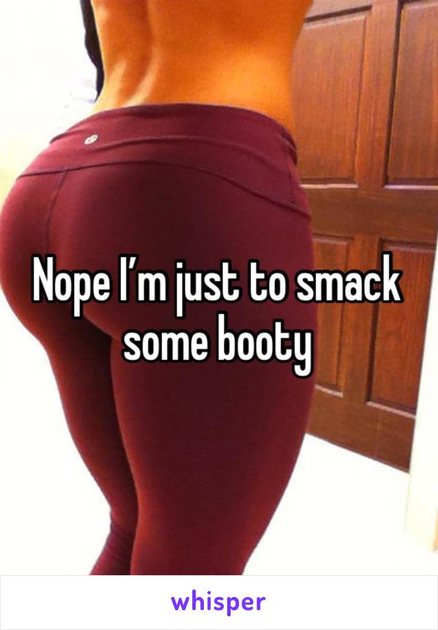 Nope I’m just to smack some booty