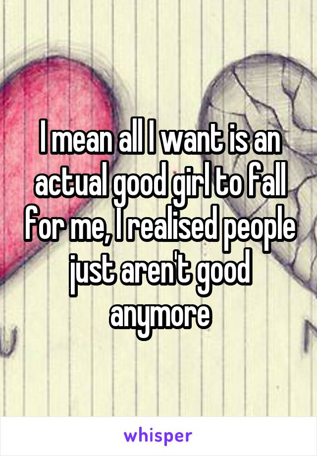 I mean all I want is an actual good girl to fall for me, I realised people just aren't good anymore