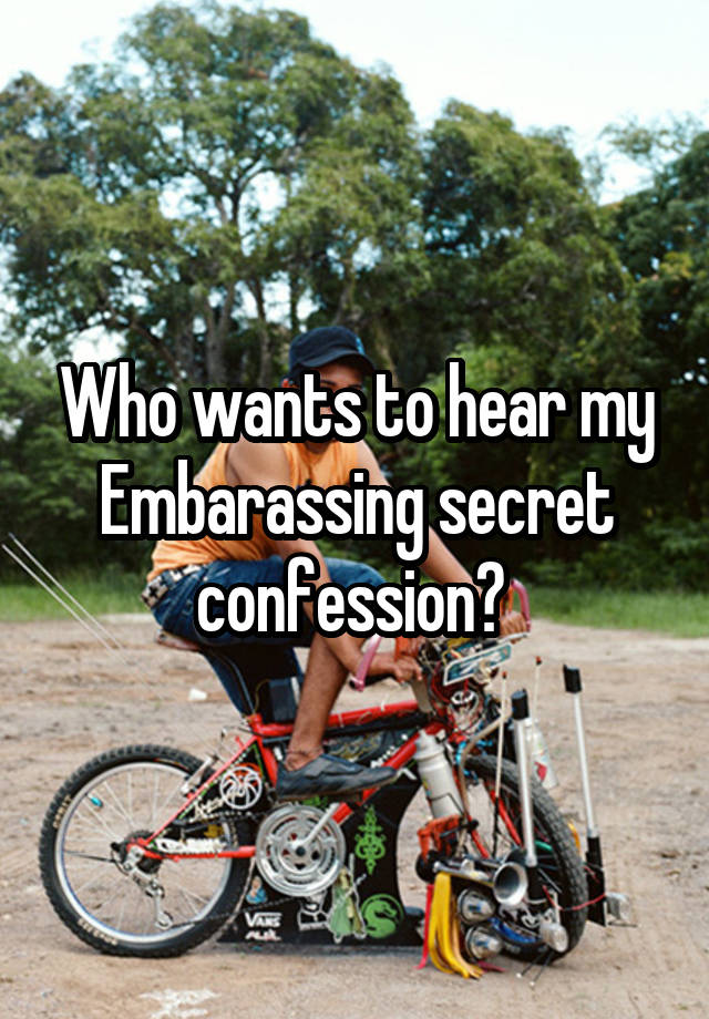 Who wants to hear my Embarassing secret confession? 