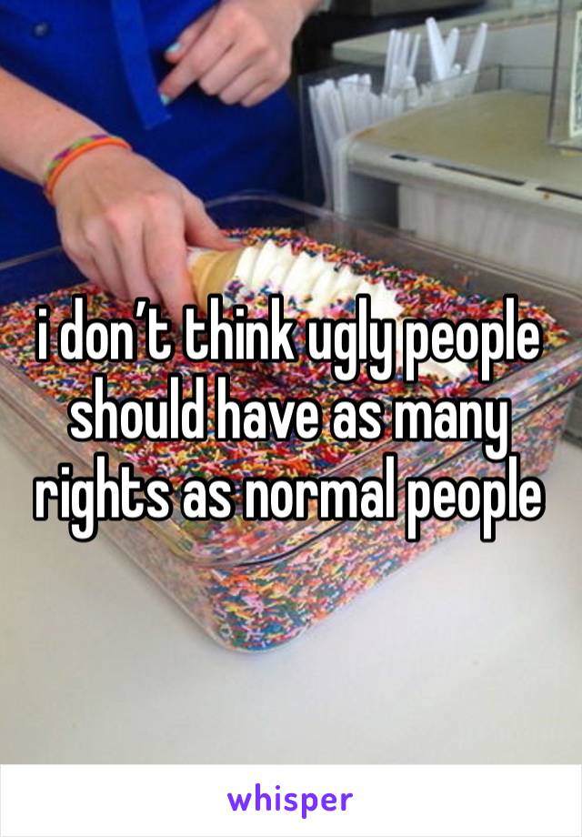 i don’t think ugly people should have as many rights as normal people