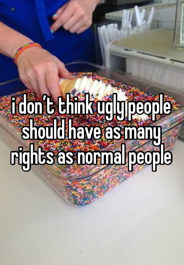 i don’t think ugly people should have as many rights as normal people