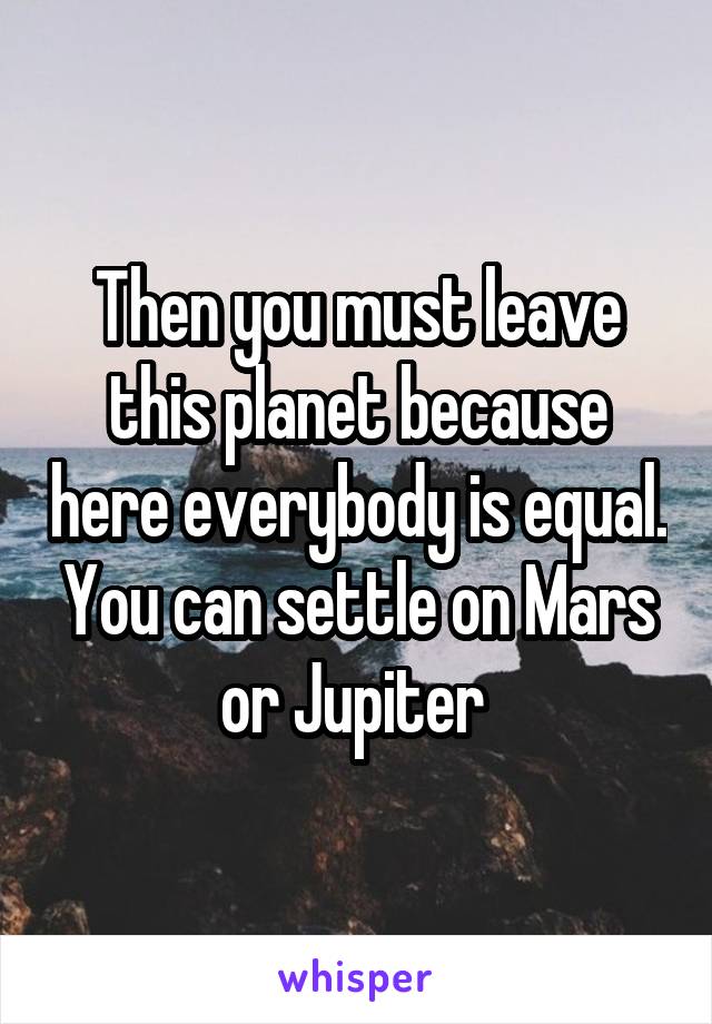 Then you must leave this planet because here everybody is equal. You can settle on Mars or Jupiter 