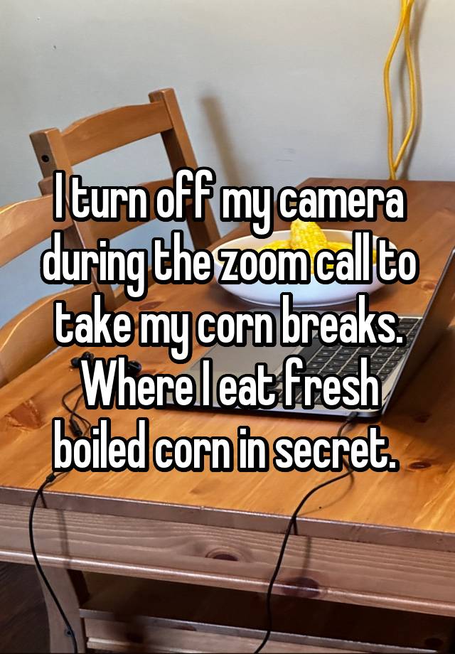 I turn off my camera during the zoom call to take my corn breaks. Where I eat fresh boiled corn in secret. 