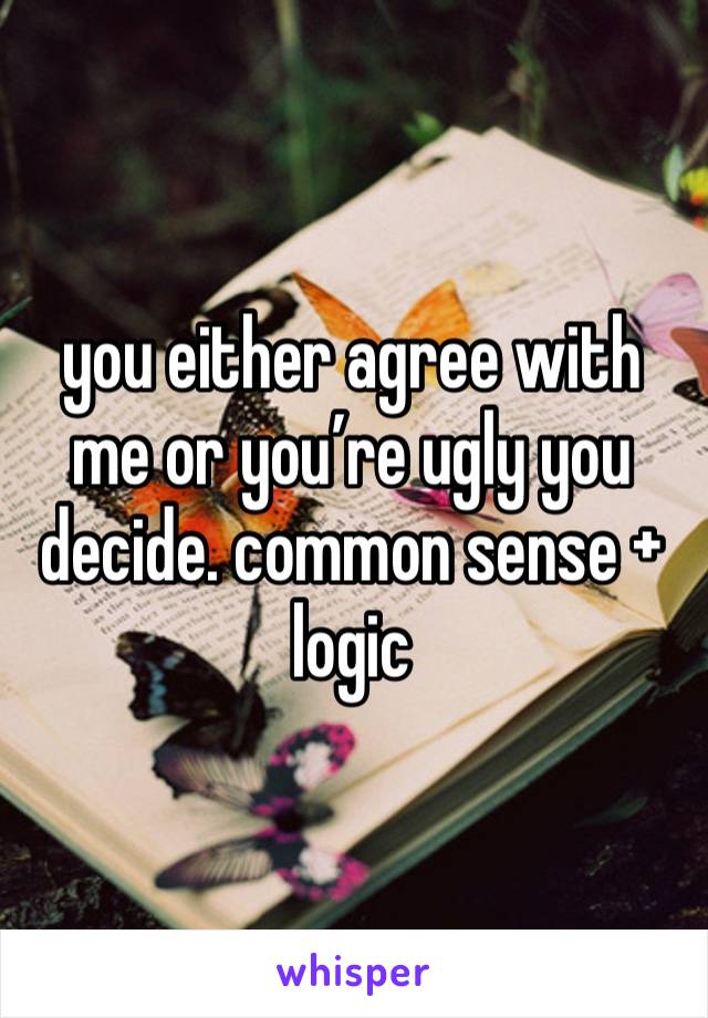 you either agree with me or you’re ugly you decide. common sense + logic 