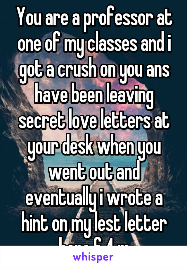 You are a professor at one of my classes and i got a crush on you ans have been leaving secret love letters at your desk when you went out and eventually i wrote a hint on my lest letter here f 4 m