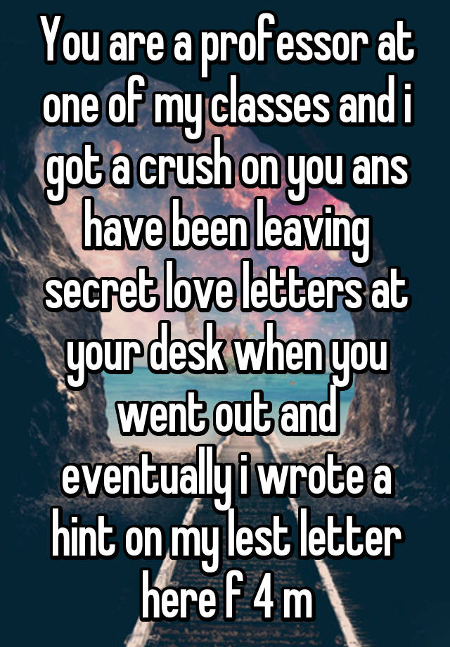 You are a professor at one of my classes and i got a crush on you ans have been leaving secret love letters at your desk when you went out and eventually i wrote a hint on my lest letter here f 4 m