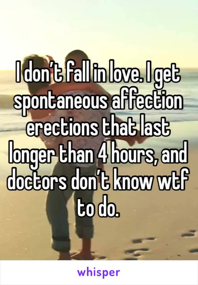 I don’t fall in love. I get spontaneous affection erections that last longer than 4 hours, and doctors don’t know wtf to do. 