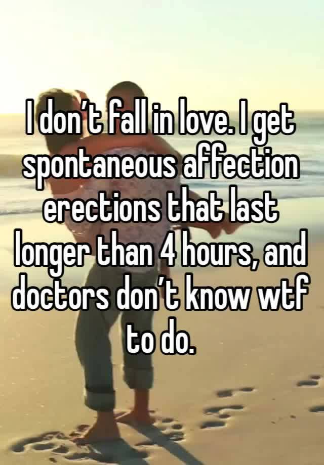 I don’t fall in love. I get spontaneous affection erections that last longer than 4 hours, and doctors don’t know wtf to do. 