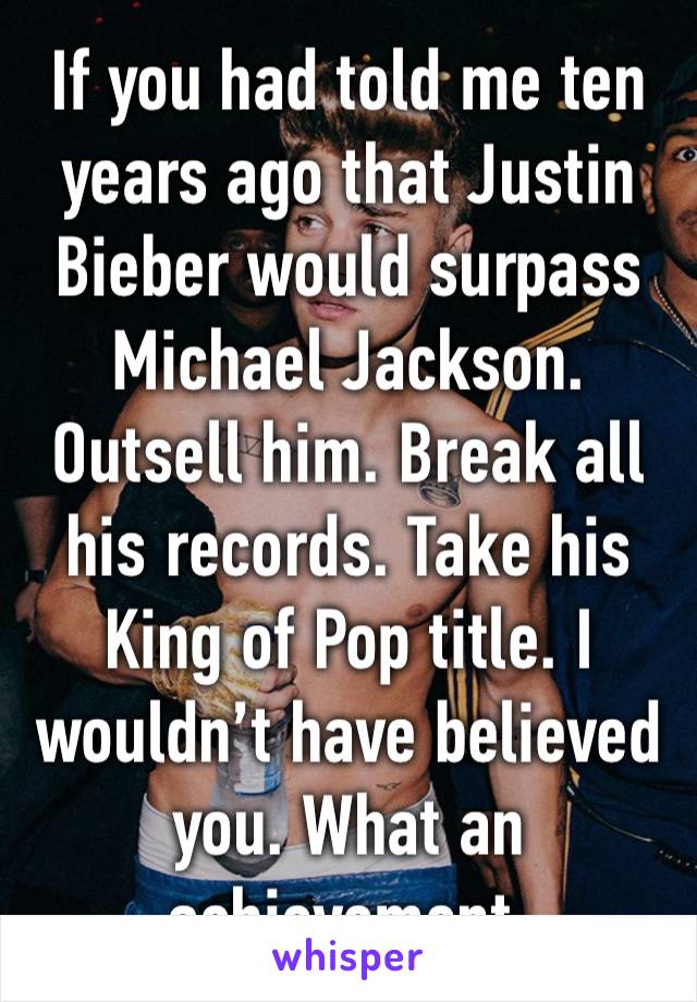 If you had told me ten years ago that Justin Bieber would surpass Michael Jackson. Outsell him. Break all his records. Take his King of Pop title. I wouldn’t have believed you. What an achievement.