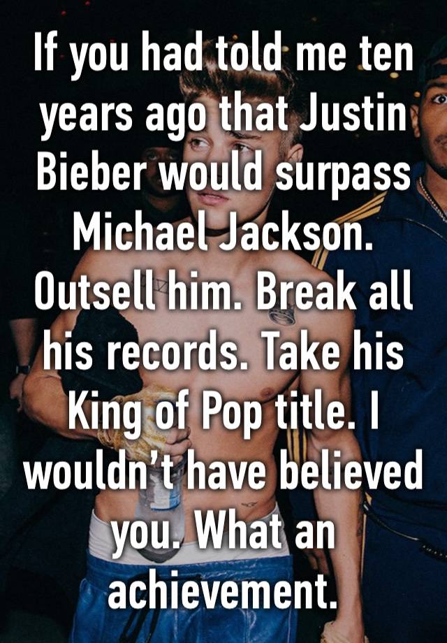 If you had told me ten years ago that Justin Bieber would surpass Michael Jackson. Outsell him. Break all his records. Take his King of Pop title. I wouldn’t have believed you. What an achievement.