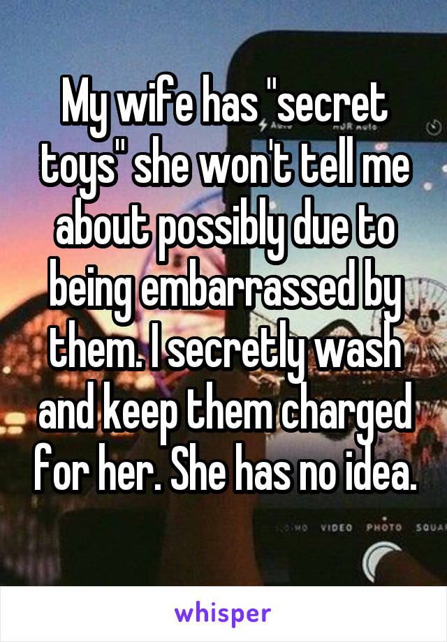 My wife has "secret toys" she won't tell me about possibly due to being embarrassed by them. I secretly wash and keep them charged for her. She has no idea. 