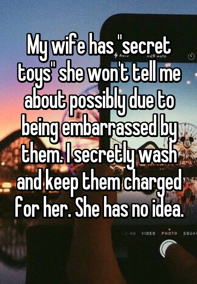 My wife has "secret toys" she won't tell me about possibly due to being embarrassed by them. I secretly wash and keep them charged for her. She has no idea. 