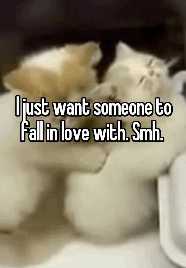 I just want someone to fall in love with. Smh. 
