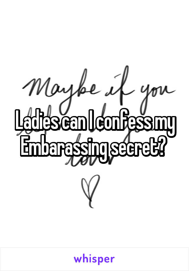 Ladies can I confess my Embarassing secret? 