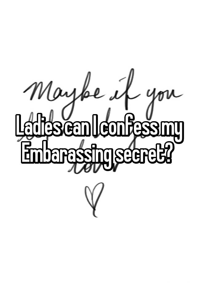 Ladies can I confess my Embarassing secret? 