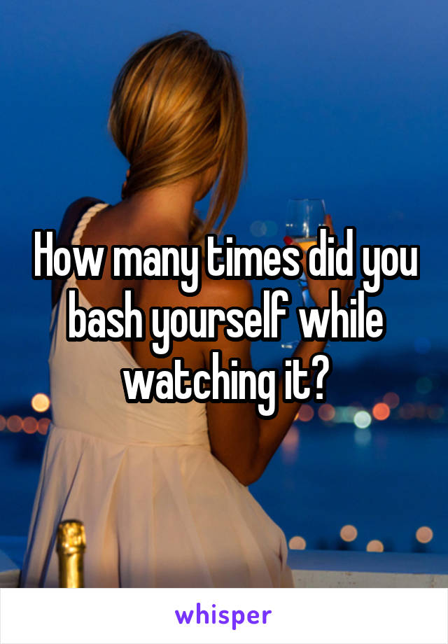 How many times did you bash yourself while watching it?