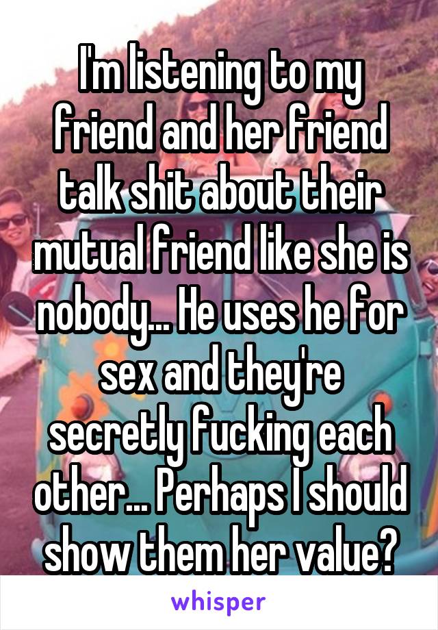 I'm listening to my friend and her friend talk shit about their mutual friend like she is nobody... He uses he for sex and they're secretly fucking each other... Perhaps I should show them her value?