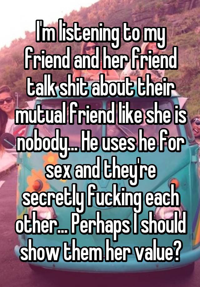 I'm listening to my friend and her friend talk shit about their mutual friend like she is nobody... He uses he for sex and they're secretly fucking each other... Perhaps I should show them her value?