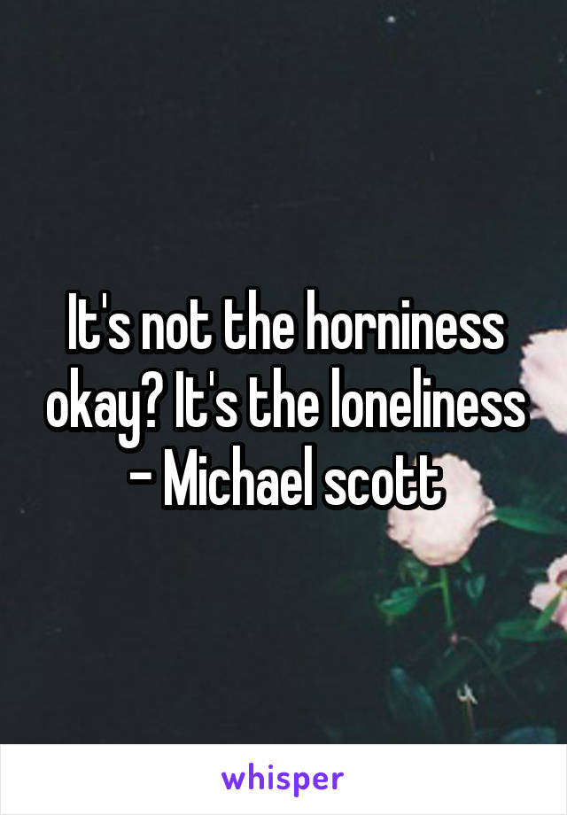 It's not the horniness okay? It's the loneliness
- Michael scott