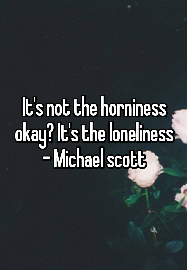 It's not the horniness okay? It's the loneliness
- Michael scott