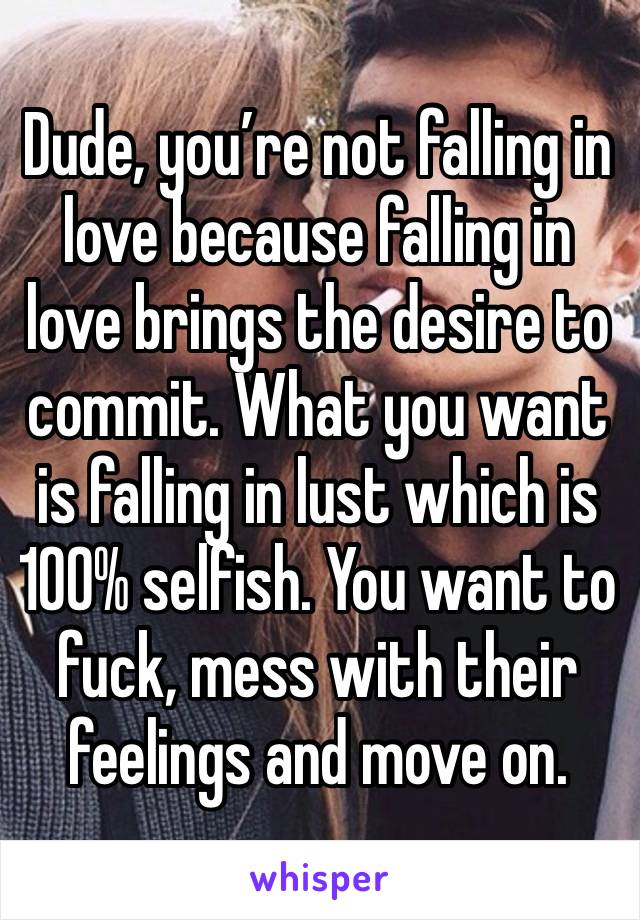 Dude, you’re not falling in love because falling in love brings the desire to commit. What you want is falling in lust which is 100% selfish. You want to fuck, mess with their feelings and move on. 