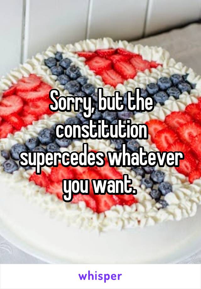 Sorry, but the constitution supercedes whatever you want. 