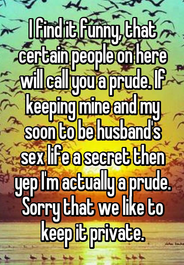 I find it funny, that certain people on here will call you a prude. If keeping mine and my soon to be husband's sex life a secret then yep I'm actually a prude. Sorry that we like to keep it private.