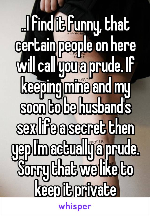 ..I find it funny, that certain people on here will call you a prude. If keeping mine and my soon to be husband's sex life a secret then yep I'm actually a prude. Sorry that we like to keep it private