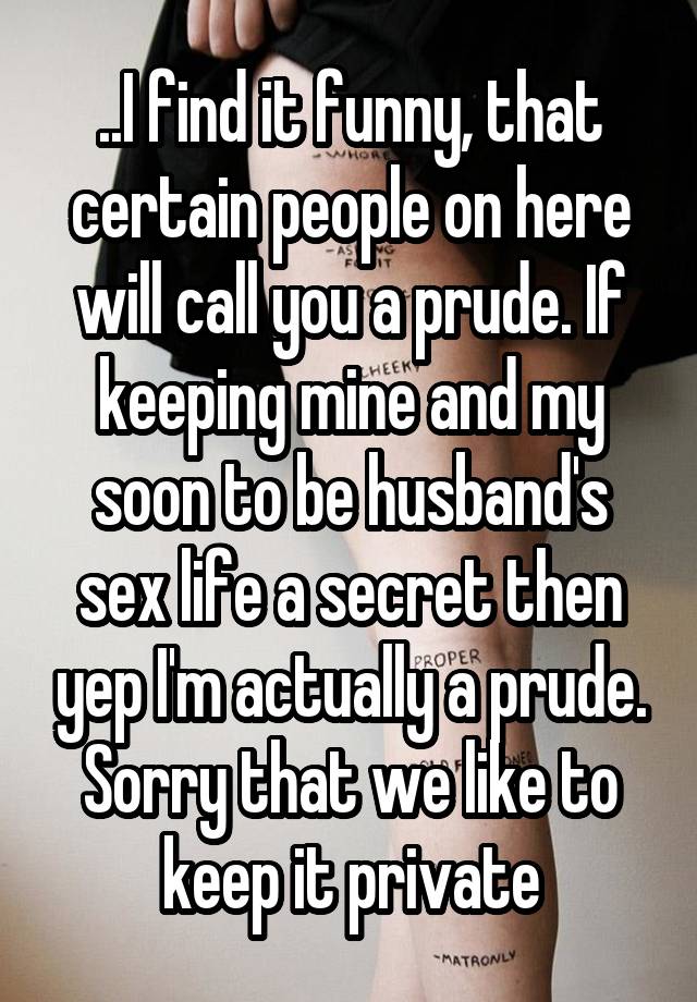 ..I find it funny, that certain people on here will call you a prude. If keeping mine and my soon to be husband's sex life a secret then yep I'm actually a prude. Sorry that we like to keep it private