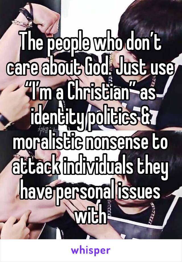 The people who don’t care about God. Just use “I’m a Christian” as identity politics & moralistic nonsense to attack individuals they have personal issues with