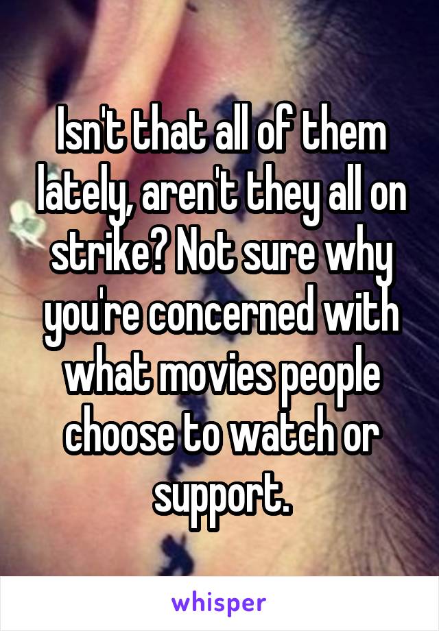 Isn't that all of them lately, aren't they all on strike? Not sure why you're concerned with what movies people choose to watch or support.