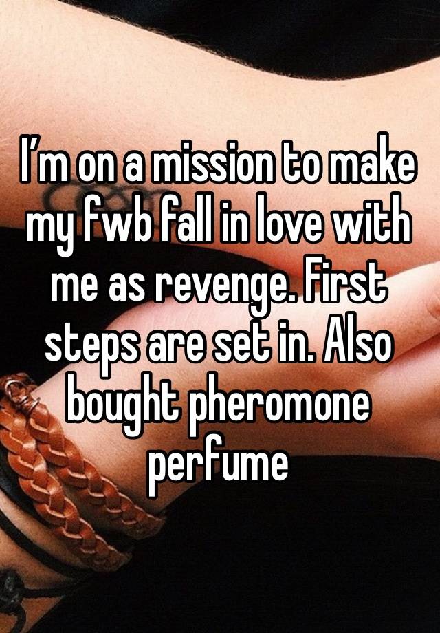 I’m on a mission to make my fwb fall in love with me as revenge. First steps are set in. Also bought pheromone perfume 