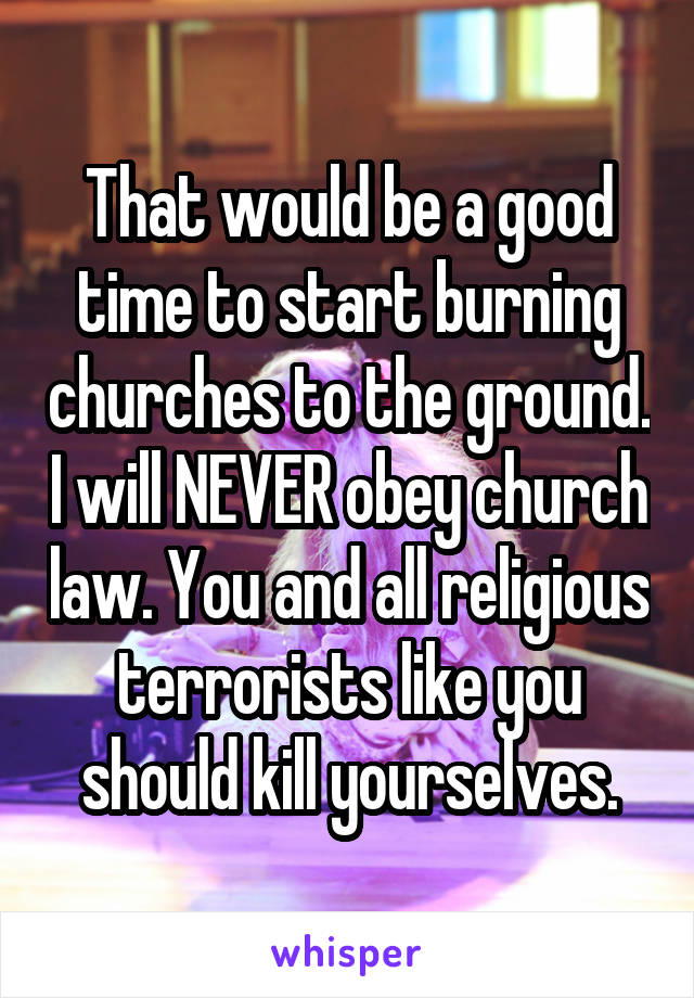 That would be a good time to start burning churches to the ground. I will NEVER obey church law. You and all religious terrorists like you should kill yourselves.