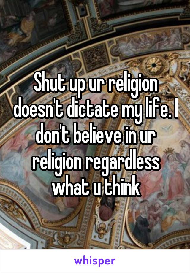 Shut up ur religion doesn't dictate my life. I don't believe in ur religion regardless what u think