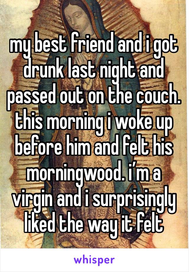 my best friend and i got drunk last night and passed out on the couch.
this morning i woke up before him and felt his morningwood. i’m a virgin and i surprisingly liked the way it felt 