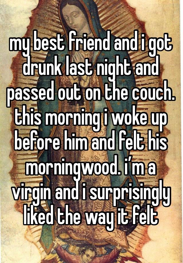 my best friend and i got drunk last night and passed out on the couch.
this morning i woke up before him and felt his morningwood. i’m a virgin and i surprisingly liked the way it felt 