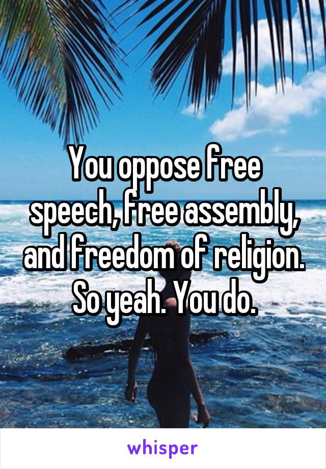 You oppose free speech, free assembly, and freedom of religion. So yeah. You do.