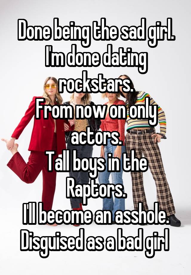 Done being the sad girl.
I'm done dating rockstars.
From now on only actors.
Tall boys in the Raptors.
I'll become an asshole.
Disguised as a bad girl 