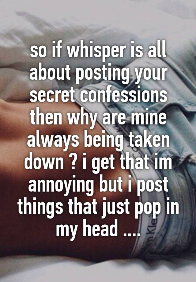 so if whisper is all about posting your secret confessions then why are mine always being taken down ? i get that im annoying but i post things that just pop in my head ....