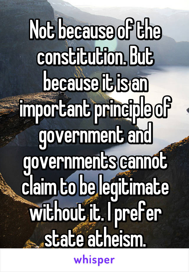 Not because of the constitution. But because it is an important principle of government and governments cannot claim to be legitimate without it. I prefer state atheism.