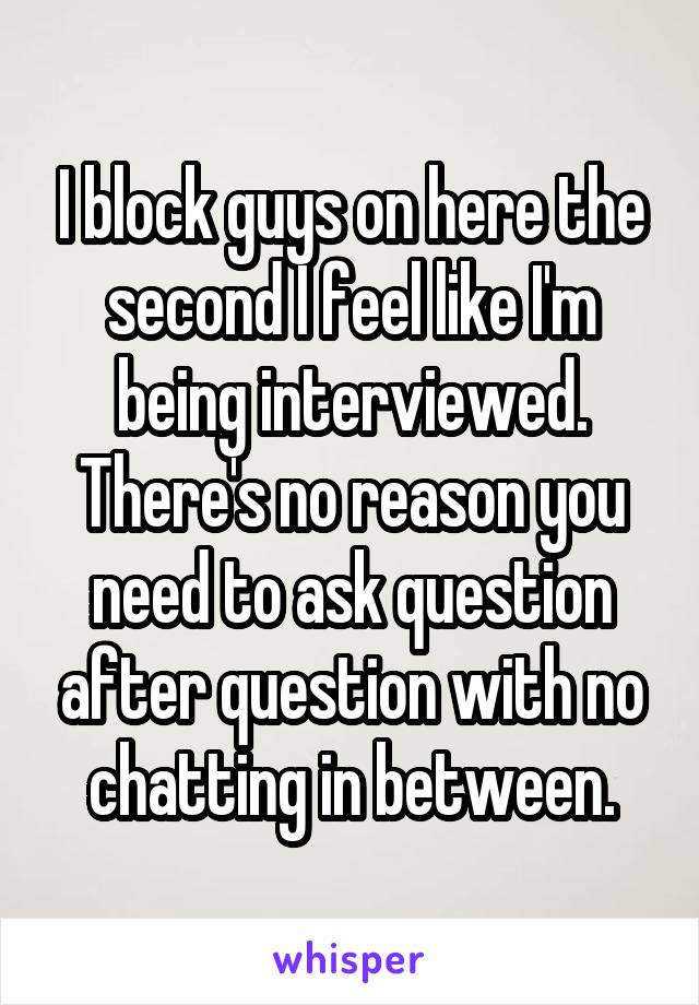 I block guys on here the second I feel like I'm being interviewed. There's no reason you need to ask question after question with no chatting in between.