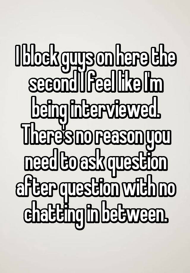 I block guys on here the second I feel like I'm being interviewed. There's no reason you need to ask question after question with no chatting in between.