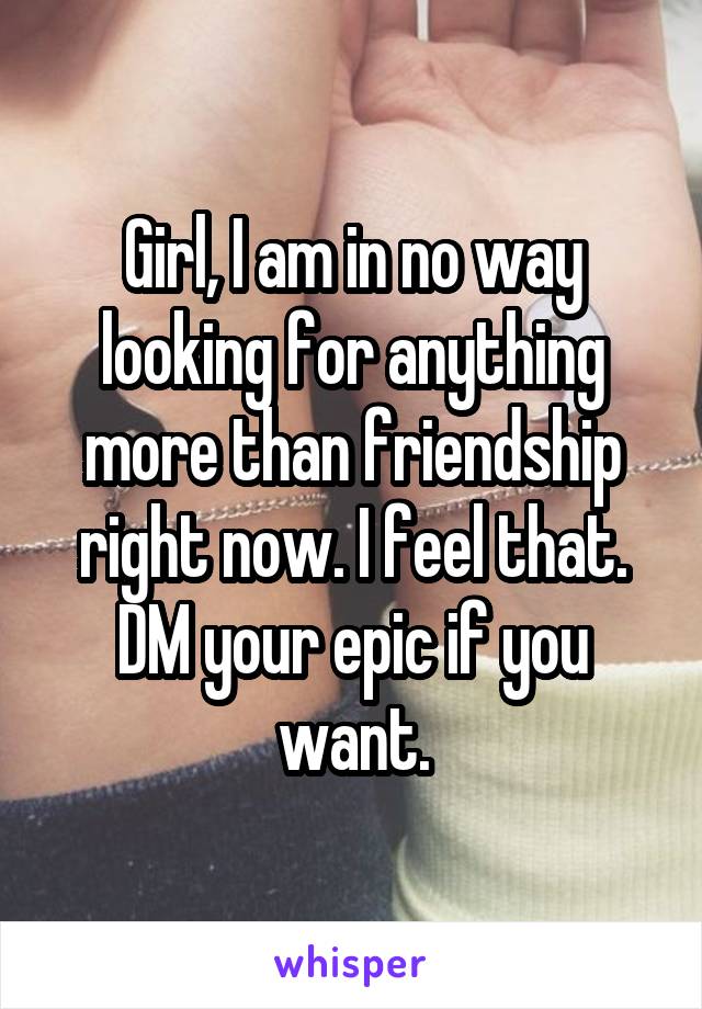 Girl, I am in no way looking for anything more than friendship right now. I feel that. DM your epic if you want.