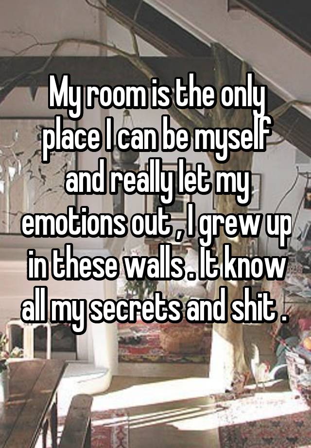 My room is the only place I can be myself and really let my emotions out , I grew up in these walls . It know all my secrets and shit .  